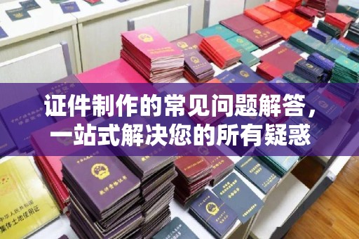 明光证件制作的常见问题解答，一站式解决您的所有疑惑